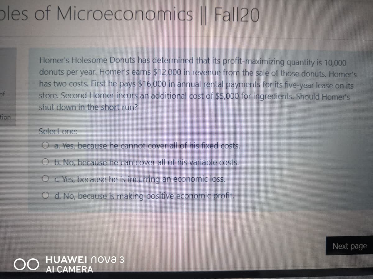 ples of Microeconomics || Fall20
Homer's Holesome Donuts has determined that its profit-maximizing quantity is 10,000
donuts
has two costs. First he pays $16.000 in annual rental payments for its five-year lease on its
store. Second Homer incurs an additional cost of $5,000 for ingredients. Should Homer's
shut down in the short run?
per year. Homer's earns $12,000 in revenue from the sale of those donuts. Homer's
of
Select one:
O a. Yes, because he cannot cover all of his fixed costs.
O b. No, because he can cover all of his variable costs,
O c. Yes, because he is incurring an economic loss.
O d No, because is making positive economic profit,
Next page
00
HUAWEI Nova 3
AI CAMERA
