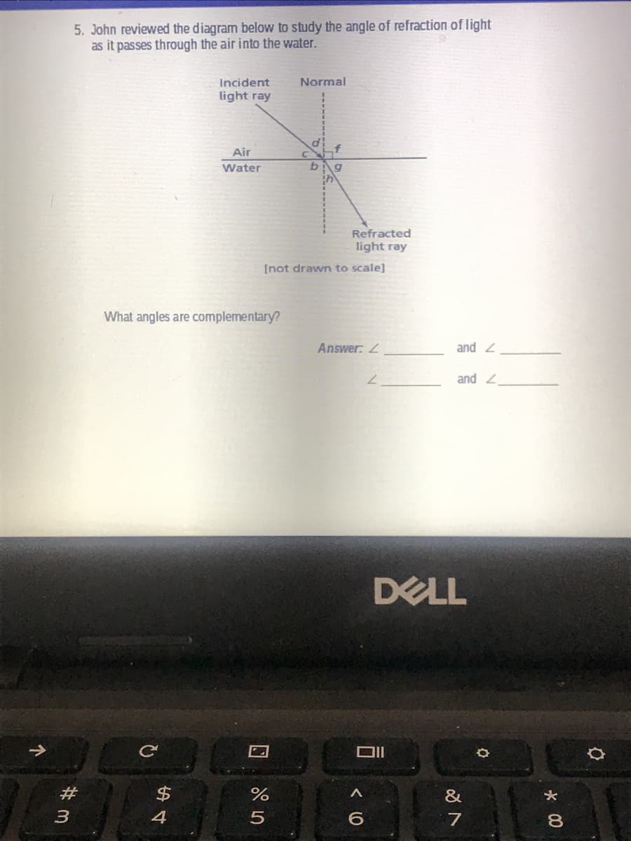 5. John reviewed the diagram below to study the angle of refraction of light
as it passes through the air into the water.
Incident
Normal
light ray
Air
C
Water
Refracted
light ray
[not drawn to scale]
What angles are complementary?
Answer:
and 2
and 2
DELL
2#
&
00

