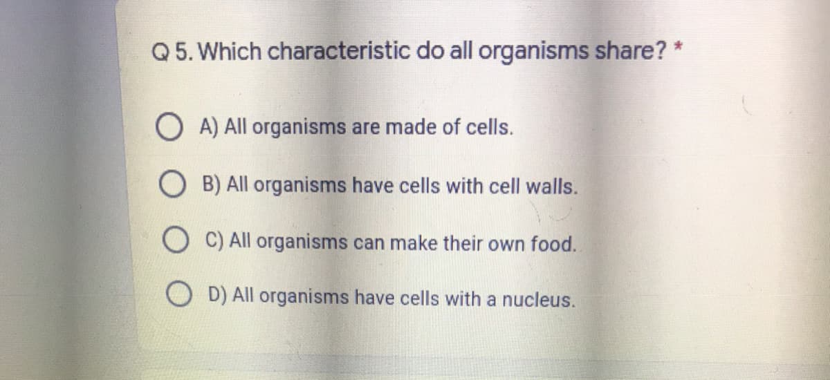 Q 5. Which characteristic do all organisms share? *
O A) All organisms are made of cells.
O B) All organisms have cells with cell walls.
O C) All organisms can make their own food.
D) All organisms have cells with a nucleus.
