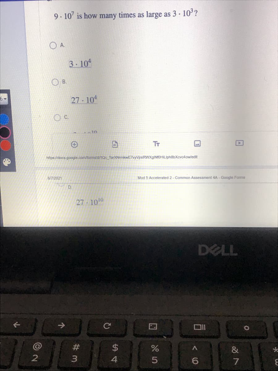 ---

### Question

"9 \cdot 10^7" is how many times as large as "3 \cdot 10^3"?

### Multiple Choice Options

A. \( 3 \cdot 10^4 \)

B. \( 27 \cdot 10^4 \)

C. Blank (Option not visible)

D. \( 27 \cdot 10^{10} \)

---

#### Explanation

In this problem, you are asked to determine how many times larger \( 9 \cdot 10^7 \) is compared to \( 3 \cdot 10^3 \). 

1. Firstly, convert the scientific notation to standard form:
   - \( 9 \cdot 10^7 = 90,000,000 \)
   - \( 3 \cdot 10^3 = 3,000 \)

2. Divide the larger number by the smaller number:
   \[
   \frac{90,000,000}{3,000} = 30,000
   \]

3. Convert the result back to scientific notation:
   \[
   30,000 = 3 \cdot 10^4
   \]

Hence, the correct answer is:

**A. \( 3 \cdot 10^4 \)**

#### Additional Details

The image shows a multiple choice math problem on a virtual test platform aimed at assessing student understanding of scientific notation and exponents. The screenshot was taken from a form created using Google Forms titled "Mod 5 Accelerated 2 - Common Assessment 4A."

Date on the form: 6/7/2021.

