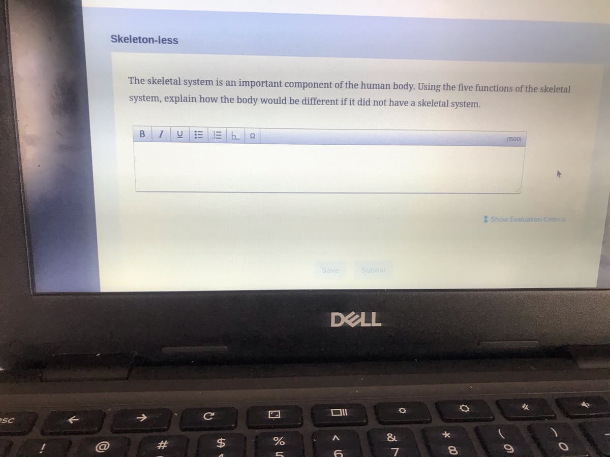 Skeleton-less
The skeletal system is an important component of the human body. Using the five functions of the skeletal
system, explain how the body would be different if it did not have a skeletal system.
I
(1500)
1 Show Evaluation Criteria
Save
Submit
DELL
esc
&
#
2$
%
7
8.
a
