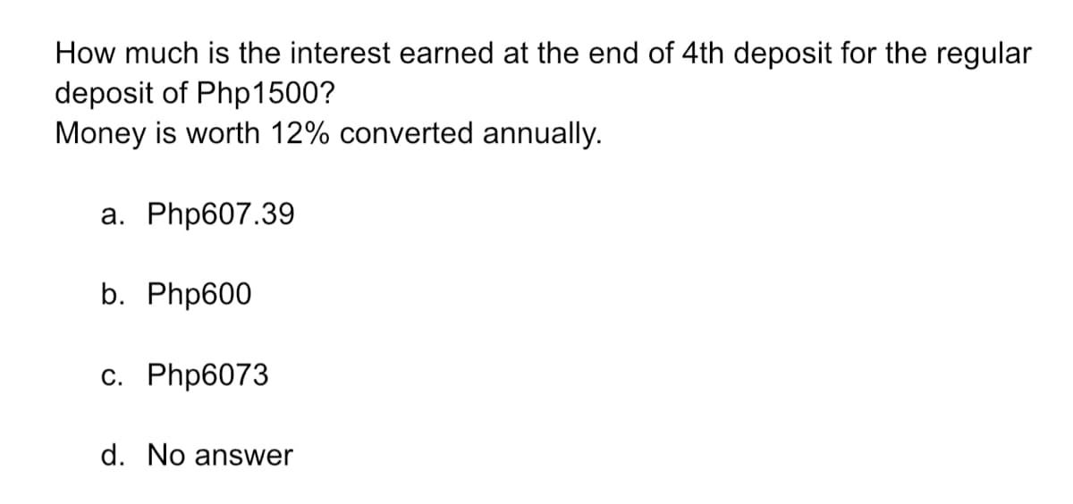 How much is the interest earned at the end of 4th deposit for the regular
deposit of Php1500?
Money is worth 12% converted annually.
a. Php607.39
b. Php600
c. Php6073
d. No answer