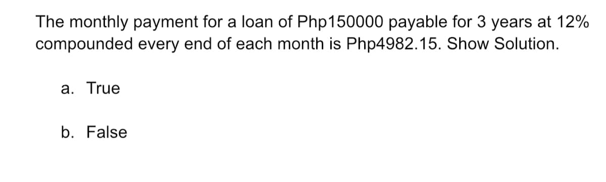 The monthly payment for a loan of Php150000 payable for 3 years at 12%
compounded every end of each month is Php4982.15. Show Solution.
a. True
b. False