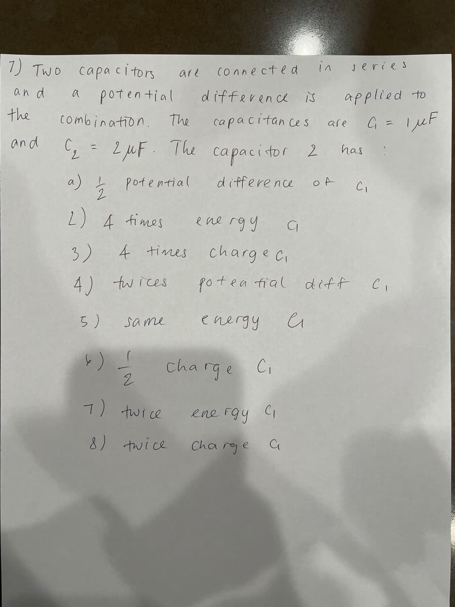 1) TWO
in
capa citors
a potential
are
connected
series
an d
differen ce is
applied to
the
combination.
The
capacitan ces
G = I µF
are
%3D
and C, = 2 wF The
has
capacitor 2
7.
a) Ļ
potential
difference
Ci
2) 4 fimes
ene rgy
3)
4 times
charge ci
4) fwices
poteo
diff
ea fial
5)
sa me
energy
cha rge C.
7) twice
ene fgy Ci
8) twice
Cha rge a
