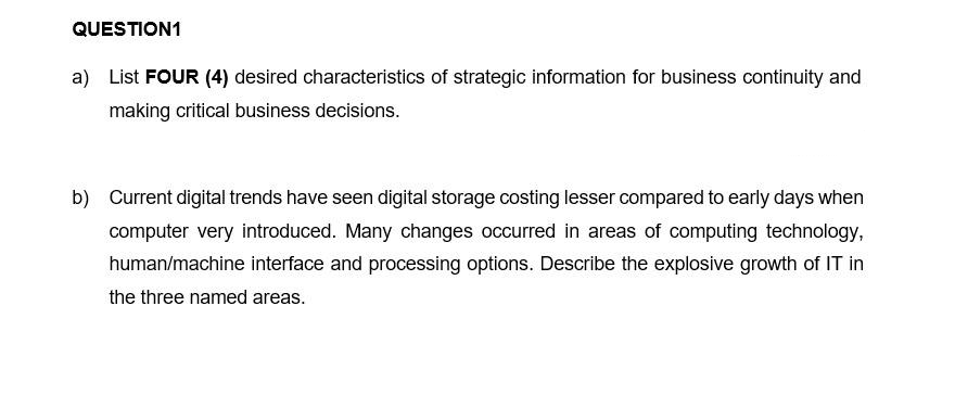 QUESTION1
a) List FOUR (4) desired characteristics of strategic information for business continuity and
making critical business decisions.
b) Current digital trends have seen digital storage costing lesser compared to early days when
computer very introduced. Many changes occurred in areas of computing technology,
human/machine interface and processing options. Describe the explosive growth of IT in
the three named areas.