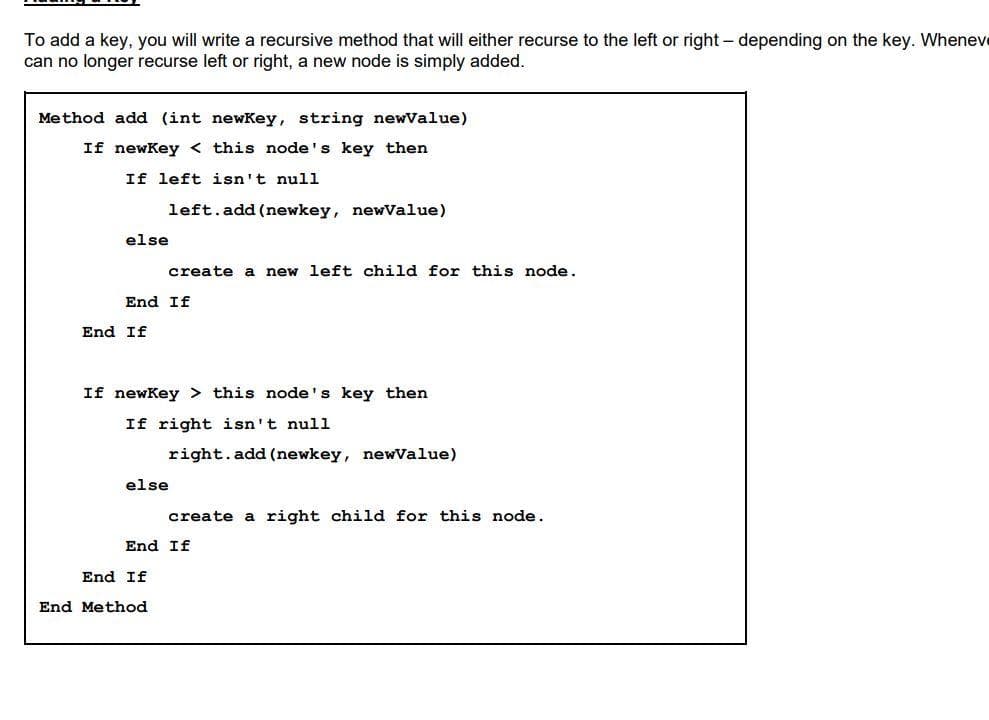 To add a key, you will write a recursive method that will either recurse to the left or right - depending on the key. Whenev
can no longer recurse left or right, a new node is simply added.
Method add (int newKey, string newValue)
If newKey <this node's key then
If left isn't null
left.add(newkey, newValue)
else
create a new left child for this node.
End If
End If
If newKey > this node's key then
If right isn't null
right.add(newkey, newValue)
else
create a right child for this node.
End If
End If
End Method