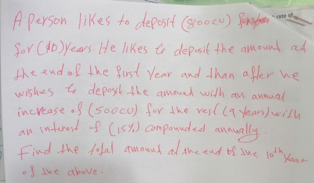 A person likes to deposit (800cu) fy
for (40) years. He likes to deposit the amount at
the end of the first year and than after he
wishes to deposit the amount with an annual
increase of (500CU) for the rest (9 Years) with
interest of (15%) compounded annually
Find the total amound at the end of the 10th your
an
of the above.
rate of