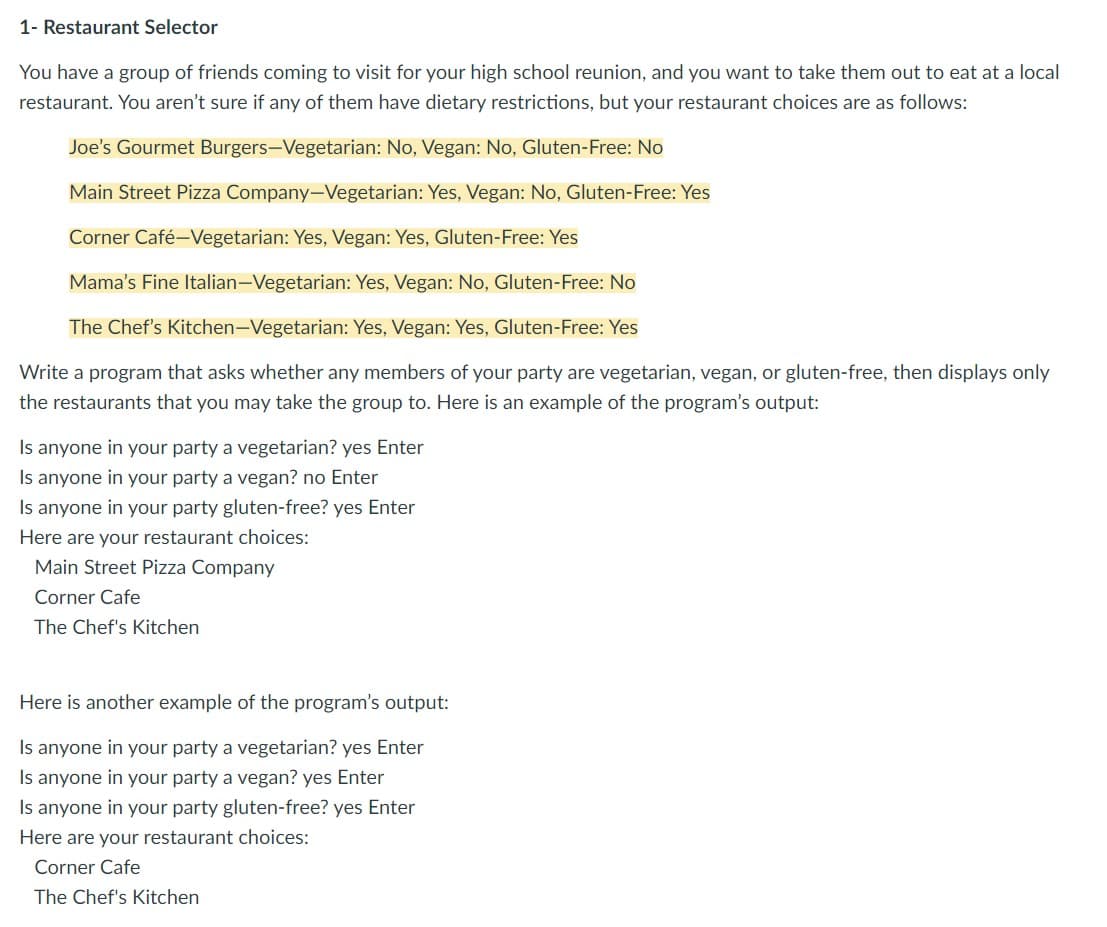 1- Restaurant Selector
You have a group of friends coming to visit for your high school reunion, and you want to take them out to eat at a local
restaurant. You aren't sure if any of them have dietary restrictions, but your restaurant choices are as follows:
Joe's Gourmet Burgers-Vegetarian: No, Vegan: No, Gluten-Free: No
Main Street Pizza Company-Vegetarian: Yes, Vegan: No, Gluten-Free: Yes
Corner Café-Vegetarian: Yes, Vegan: Yes, Gluten-Free: Yes
Mama's Fine Italian-Vegetarian: Yes, Vegan: No, Gluten-Free: No
The Chef's Kitchen-Vegetarian: Yes, Vegan: Yes, Gluten-Free: Yes
Write a program that asks whether any members of your party are vegetarian, vegan, or gluten-free, then displays only
the restaurants that you may take the group to. Here is an example of the program's output:
Is anyone in your party a vegetarian? yes Enter
Is anyone in your party a vegan? no Enter
Is anyone in your party gluten-free? yes Enter
Here are your restaurant choices:
Main Street Pizza Company
Corner Cafe
The Chef's Kitchen
Here is another example of the program's output:
Is anyone in your party a vegetarian? yes Enter
Is anyone in your party a vegan? yes Enter
Is anyone in your party gluten-free? yes Enter
Here are your restaurant choices:
Corner Cafe
The Chef's Kitchen