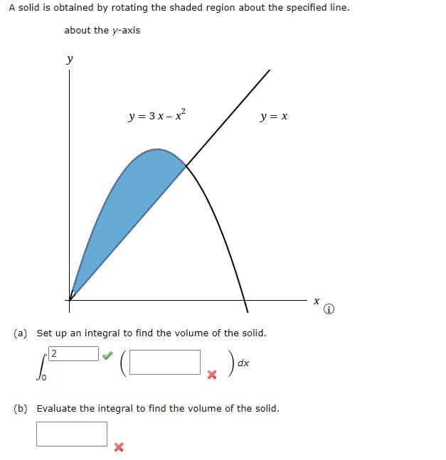 A solid is obtained by rotating the shaded region about the specified line.
about the y-axis
y
y=3x-x²
y = x
(a) Set up an integral to find the volume of the solid.
2
ax
(b) Evaluate the integral to find the volume of the solid.
X