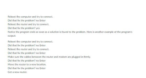 Reboot the computer and try to connect.
Did that fix the problem? no Enter
Reboot the router and try to connect.
Did that fix the problem? yes
Notice the program ends as soon as a solution is found to the problem. Here is another example of the program's
output:
Reboot the computer and try to connect.
Did that fix the problem? no Enter
Reboot the router and try to connect.
Did that fix the problem? no Enter
Make sure the cables between the router and modem are plugged in firmly.
Did that fix the problem? no Enter
Move the router to a new location.
Did that fix the problem? no Enter
Get a new router.