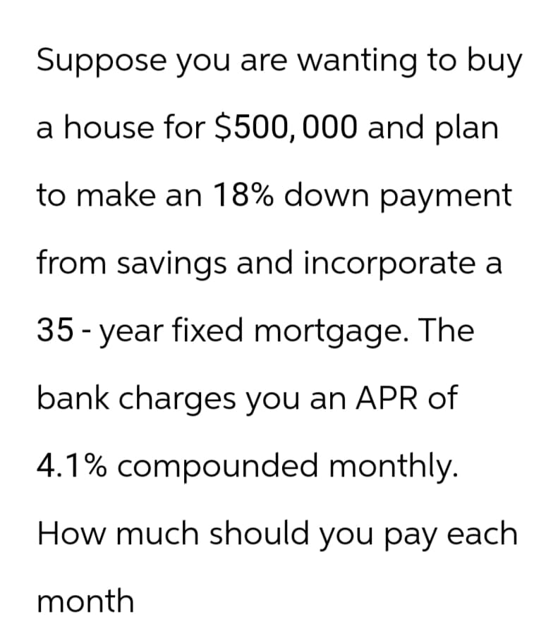 Suppose you are wanting to buy
a house for $500,000 and plan
to make an 18% down payment
from savings and incorporate a
35-year fixed mortgage. The
bank charges you an APR of
4.1% compounded monthly.
How much should you pay each
month