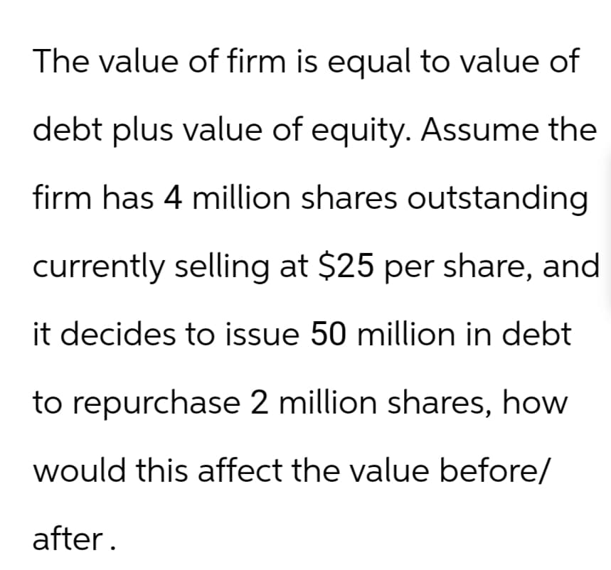 The value of firm is equal to value of
debt plus value of equity. Assume the
firm has 4 million shares outstanding
currently selling at $25 per share, and
it decides to issue 50 million in debt
to repurchase 2 million shares, how
would this affect the value before/
after.