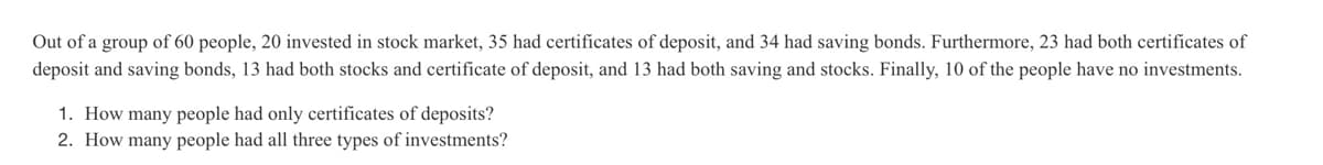 Out of a group of 60 people, 20 invested in stock market, 35 had certificates of deposit, and 34 had saving bonds. Furthermore, 23 had both certificates of
deposit and saving bonds, 13 had both stocks and certificate of deposit, and 13 had both saving and stocks. Finally, 10 of the people have no investments.
1. How many people had only certificates of deposits?
2. How many people had all three types of investments?
