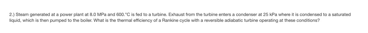 2.) Steam generated at a power plant at 8.0 MPa and 600.°C is fed to a turbine. Exhaust from the turbine enters a condenser at 25 kPa where it is condensed to a saturated
liquid, which is then pumped to the boiler. What is the thermal efficiency of a Rankine cycle with a reversible adiabatic turbine operating at these conditions?
