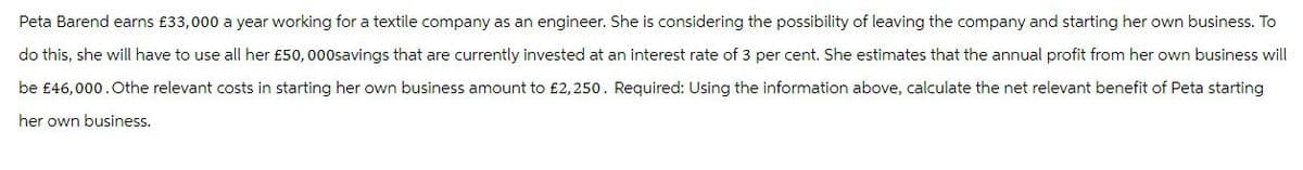 Peta Barend earns £33,000 a year working for a textile company as an engineer. She is considering the possibility of leaving the company and starting her own business. To
do this, she will have to use all her £50,000savings that are currently invested at an interest rate of 3 per cent. She estimates that the annual profit from her own business will
be £46,000. Othe relevant costs in starting her own business amount to £2,250. Required: Using the information above, calculate the net relevant benefit of Peta starting
her own business.