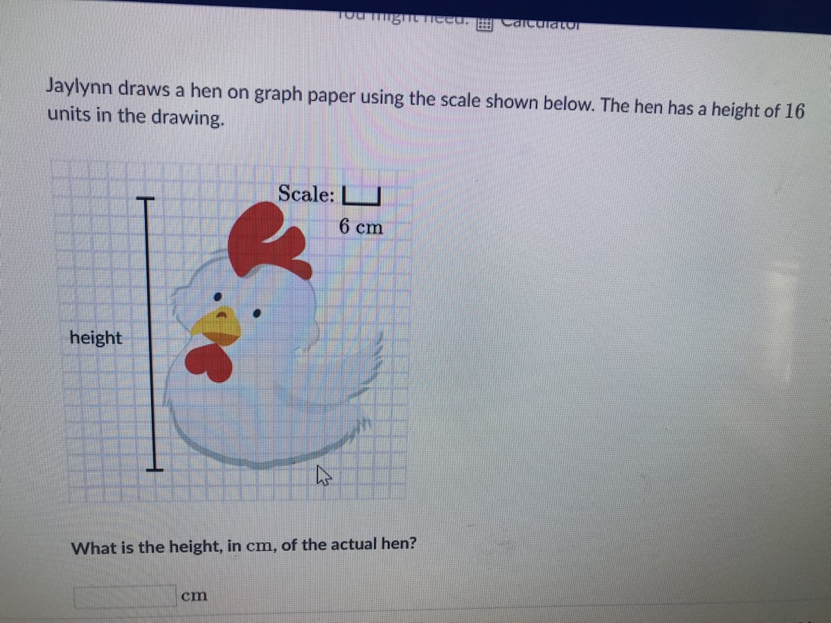 Jaylynn draws a hen on graph paper using the scale shown below. The hen has a height of 16
units in the drawing.
height
Tou ning need. Calculator
cm
Scale:
6 cm
What is the height, in cm, of the actual hen?