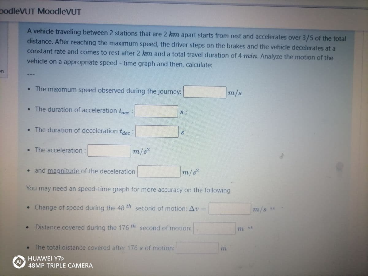 podleVUT MoodleVUT
A vehicle traveling between 2 stations that are 2 km apart starts from rest and accelerates over 3/5 of the total
distance. After reaching the maximum speed, the driver steps on the brakes and the vehicle decelerates at a
constant rate and comes to rest after 2 km and a total travel duration of 4 min. Analyze the motion of the
vehicle on a appropriate speed time graph and then, calculate:
on
• The maximum speed observed during the journey:
m/8
• The duration of acceleration tacc :
• The duration of deceleration tdec
• The acceleration:
m/s²
.2
• and magnitude of the deceleration
m/s2
You may need an speed-time graph for more accuracy on the following
• Change of speed during the 48 second of motion: Av
m/s **
Distance covered during the 176 th second of motion:
m**
• The total distance covered after 176 s of motion:
HUAWEI Y7P
Al
48MP TRIPLE CAMERA
