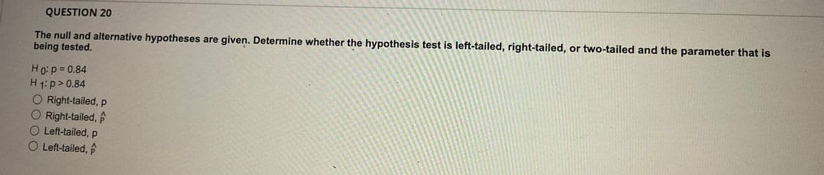 QUESTION 20
The null and alternative hypotheses are given. Determine whether the hypothesis test is left-tailed, right-tailed, or two-tailed and the parameter that is
being tested.
H0:p= 0.84
H 1:p> 0.84
O Right-tailed, p
O Right-tailed, f
O Left-tailed, p
O Left-tailed, p
