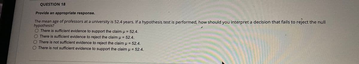 QUESTION 18
Provide an appropriate response.
The mean age of professors at a university is 52.4 years. If a hypothesis test is performed, how should you interpret a decision that fails to reject the null
hypothesis?
O There is sufficient evidence to support the claim u = 52.4.
O There is sufficient evidence to reject the claim u = 52.4.
%3D
O There is not sufficient evidence to reject the claim u = 52.4.
O There is not sufficient evidence to support the claim p = 52.4.
