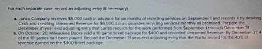 For each separate case, record an adjusting entry of necessary).
a. Lonzo Company receives $6,000 cash in advance for six months of recycling services on September 1 and records by debiting
Cash and crediting Unearned Revenue for $6,000. Lonzo provides recycling services monthly as promised. Prepare the
December 31 year-end adjusting entry that Lonzo records for the work performed from September 1 through December 31
b. On October 20, Milwaukee Bucks sold a 10 game ticket package for $400 and recorded Uneamed Revenue. By December 31.41
of the 10 games had been played. Record the December 31 year-end adjusting entry that the Bucks record for the 40% of
revenue earned on the $400 ticket package