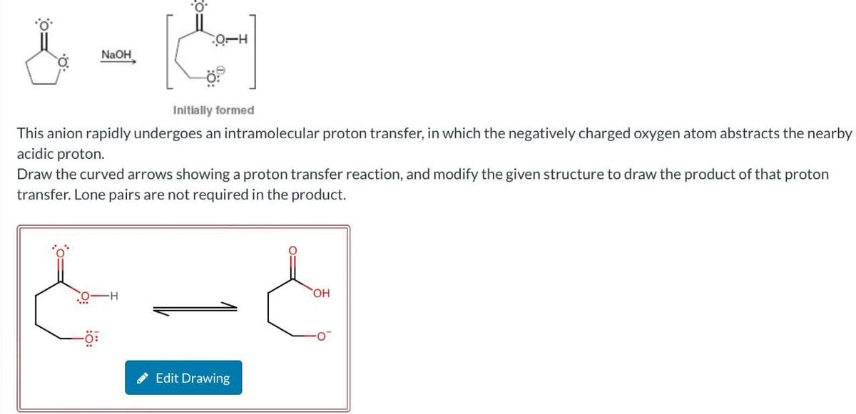 O-H
NaOH
Initially formed
This anion rapidly undergoes an intramolecular proton transfer, in which the negatively charged oxygen atom abstracts the nearby
acidic proton.
Draw the curved arrows showing a proton transfer reaction, and modify the given structure to draw the product of that proton
transfer. Lone pairs are not required in the product.
O-H
Edit Drawing
OH