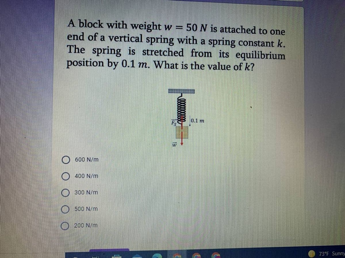 A block with weight w =
end of a vertical spring with a spring constant k.
The spring is stretched from its equilibrium
position by 0.1 m. What is the value of k?
50 N is attached to one
0.1 m
Fs
600 N/m
O 400 N/m
300 N/m
O 500 N/m
O 200 N/m
73°F Sunny
