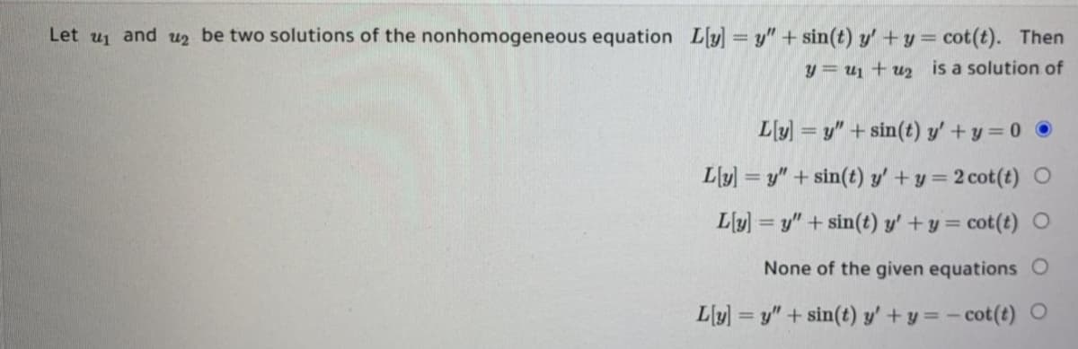 Let
and
be two solutions of the nonhomogeneous equation L[y] = y" + sin(t) y' +y = cot(t). Then
u1
u2
y = u1 + uz2 is a solution of
L[y) = y" + sin(t) y'+y = 0
L[y] = y" + sin(t) y' +y = 2 cot(t) O
Ly] = y" + sin(t) y'+y = cot(t) O
None of the given equations O
L[y] = y" + sin(t) y' + y = - cot(t) O
