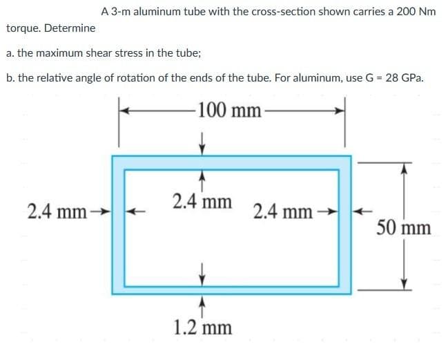 A 3-m aluminum tube with the cross-section shown carries a 200 Nm
torque. Determine
a. the maximum shear stress in the tube;
b. the relative angle of rotation of the ends of the tube. For aluminum, use G = 28 GPa.
100 mm
2.4 mm
2.4 mm-
2.4 mm
50 mm
1.2 mm
