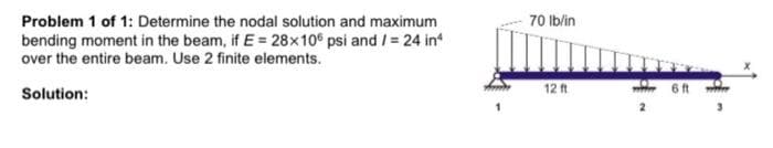 Problem 1 of 1: Determine the nodal solution and maximum
bending moment in the beam, if E = 28x10° psi and /= 24 in
over the entire beam. Use 2 finite elements.
70 Ib/in
Solution:
12 ft
6 ft
