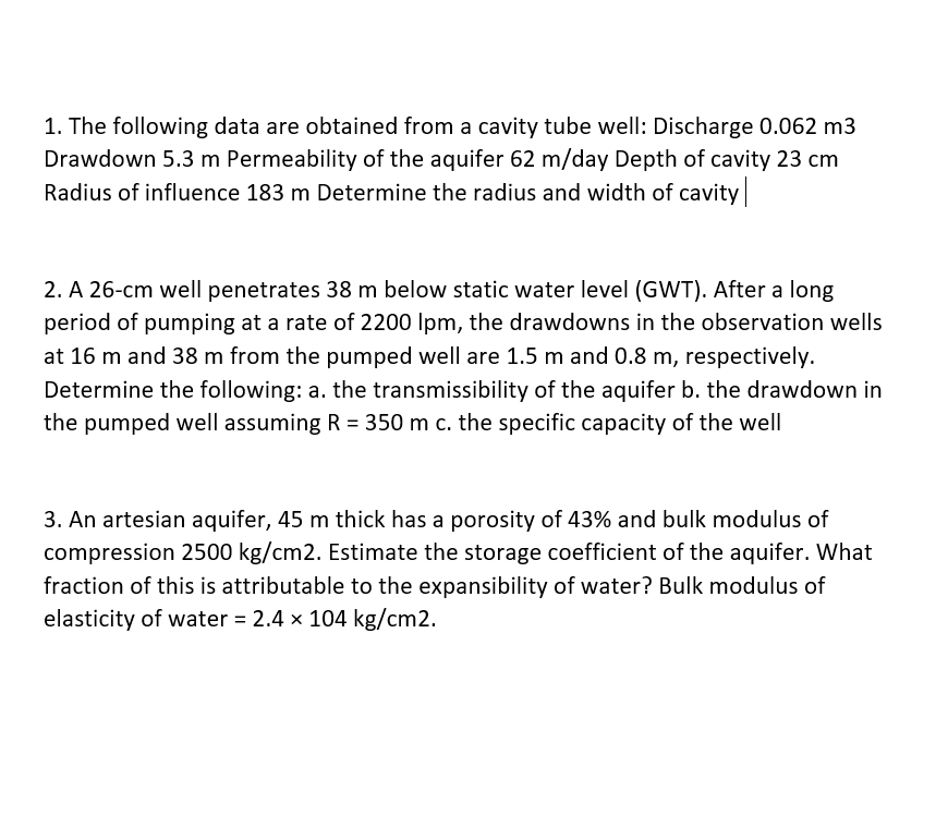 1. The following data are obtained from a cavity tube well: Discharge 0.062 m3
Drawdown 5.3 m Permeability of the aquifer 62 m/day Depth of cavity 23 cm
Radius of influence 183 m Determine the radius and width of cavity
2. A 26-cm well penetrates 38 m below static water level (GWT). After a long
period of pumping at a rate of 2200 Ipm, the drawdowns in the observation wells
at 16 m and 38 m from the pumped well are 1.5 m and 0.8 m, respectively.
Determine the following: a. the transmissibility of the aquifer b. the drawdown in
the pumped well assuming R = 350 m c. the specific capacity of the well
3. An artesian aquifer, 45 m thick has a porosity of 43% and bulk modulus of
compression 2500 kg/cm2. Estimate the storage coefficient of the aquifer. What
fraction of this is attributable to the expansibility of water? Bulk modulus of
elasticity of water = 2.4 x 104 kg/cm2.
