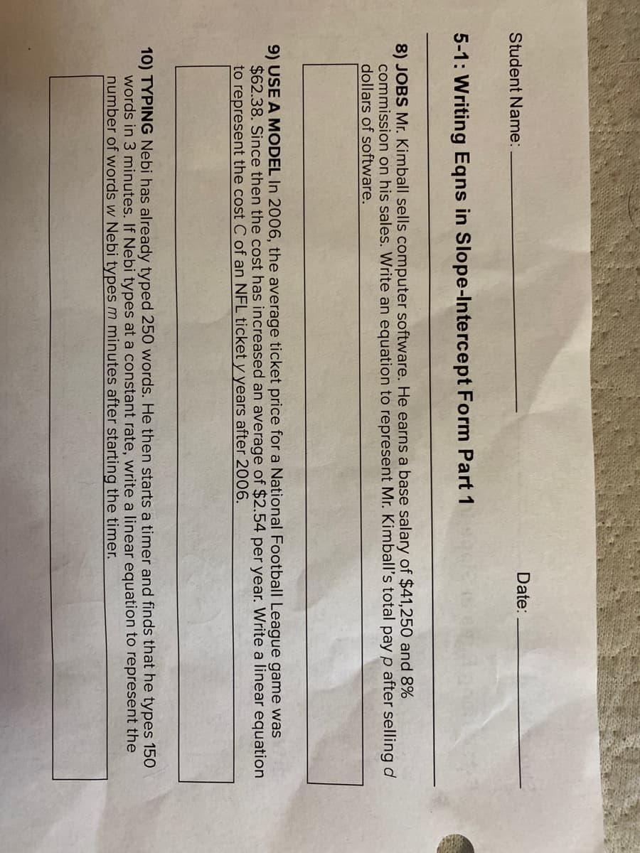 # 5-1: Writing Equations in Slope-Intercept Form Part 1

### Student Information
- **Student Name:** ____________________
- **Date:** _______

### Problem Statements

**8) JOBS**
Mr. Kimball sells computer software. He earns a base salary of $41,250 and 8% commission on his sales. Write an equation to represent Mr. Kimball's total pay \(P\) after selling \(d\) dollars of software.

**9) USE A MODEL**
In 2006, the average ticket price for a National Football League game was $62.38. Since then the cost has increased an average of $2.54 per year. Write a linear equation to represent the cost \(C\) of an NFL ticket \(t\) years after 2006.

**10) TYPING**
Nebi has already typed 250 words. He then starts a timer and finds that he types 150 words in 3 minutes. If Nebi types at a constant rate, write a linear equation to represent the number of words \(w\) Nebi types \(m\) minutes after starting the timer.

### Explanations
Refer to the problem numbers above to understand the respective scenarios. For each problem, you are to create a linear equation in slope-intercept form, where \(y = mx + b\), by identifying the slope (\(m\)) and the y-intercept (\(b\)) based on the information provided in each scenario. 

The ability to translate word problems into linear equations is essential for developing mathematical modeling skills, which can be applied to various real-world situations including sales, pricing models, and productivity tracking.