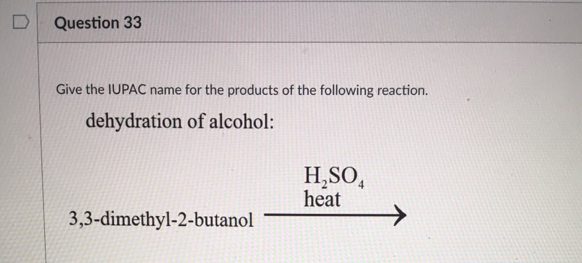 Question 33
Give the IUPAC name for the products of the following reaction.
dehydration of alcohol:
H,SO,
heat
3,3-dimethyl-2-butanol
