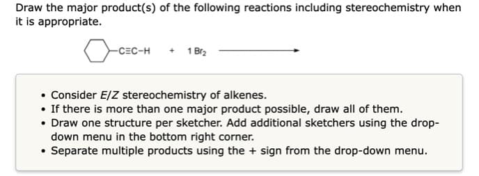 Draw the major product(s) of the following reactions including stereochemistry when
it is appropriate.
-CEC-H
+ 1 Br2
• Consider E/Z stereochemistry of alkenes.
• If there is more than one major product possible, draw all of them.
• Draw one structure per sketcher. Add additional sketchers using the drop-
down menu in the bottom right corner.
• Separate multiple products using the + sign from the drop-down menu.
