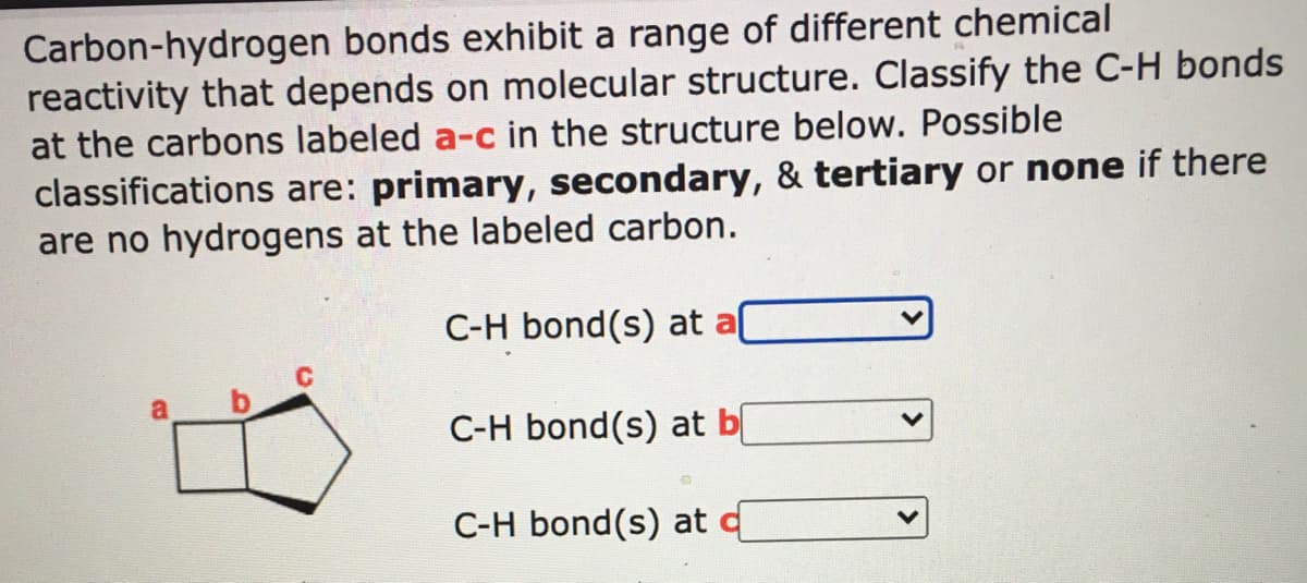 Carbon-hydrogen bonds exhibit a range of different chemical
reactivity that depends on molecular structure. Classify the C-H bonds
at the carbons labeled a-c in the structure below. Possible
classifications are: primary, secondary, & tertiary or none if there
are no hydrogens at the labeled carbon.
C-H bond(s) at al
C-H bond(s) at b
C-H bond(s) at
