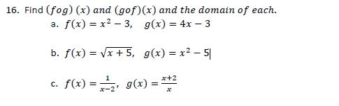 16. Find (fog) (x) and (gof)(x) and the domain of each.
a. f(x) = x? – 3, g(x) = 4x – 3
b. f(x) = Vx + 5, g(x) = x² – 5|
c. f(x) =, g(x) = **
x+2
*-2'
