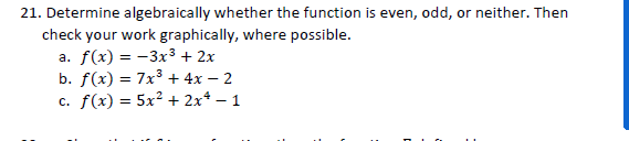 21. Determine algebraically whether the function is even, odd, or neither. Then
check your work graphically, where possible.
а. f(x) 3D — Зх3 + 2х
b. f(x) = 7x³ + 4x – 2
c. f(x) = 5x² + 2x* – 1
