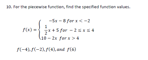 10. For the piecewise function, find the specified function values.
-5x – 8 for x < -2
1
f(x) =
x + 5 for – 2sx<4
10 – 2x for x > 4
f(-4), f(-2), f(4), and f(6)
