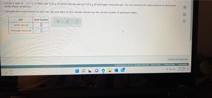 A 6.00 1. tank at 1.5 "C is filled with 16.8 g of carbon dioxide gas and 10.6 g of dinitrogen monoxide gas. You can assume both gases behave as ideal gases
under these conditions.
G
Calculate the mole fraction of each gas. Be sure each of your answer entries has the correct number of significant digits.
gas
mole fraction
24
?
carbon dioxide
0
dinitrogen monoxide 0
Submit Assignment
© 2023 McGraw F LLC Al Rights Reserved Terms of Use Pry Center Accessity
2005 D
5/23/2022
70°F
H
Q
J
Ca
T
P