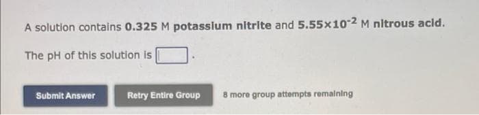 A solution contains 0.325 M potasslum nitrite and 5.55x10-2 M nitrous acld.
The pH of this solution is
Submit Answer
Retry Entire Group
8 more group attempts remalning
