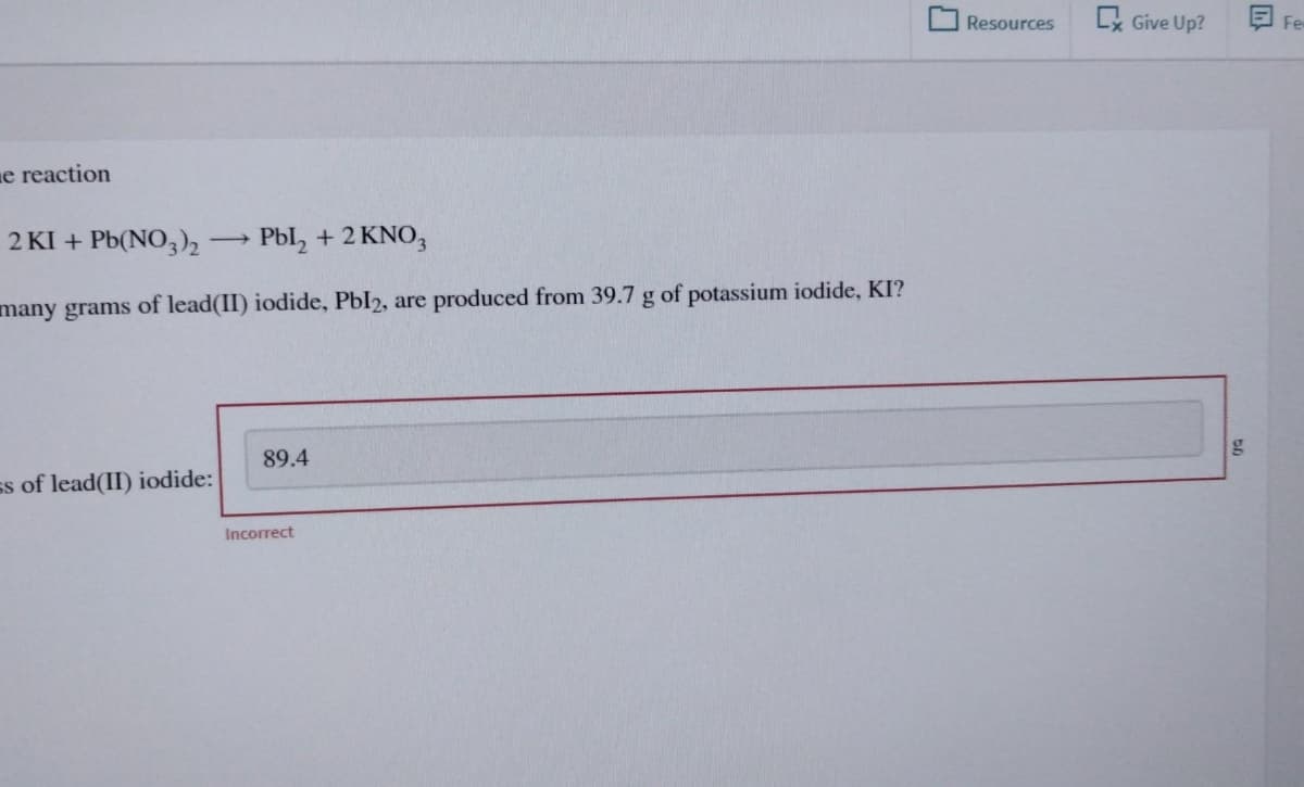 e reaction
2 KI + Pb(NO3)2 ->> > Pbl₂ + 2 KNO3
many grams of lead(II) iodide, Pbl2, are produced from 39.7 g of potassium iodide, KI?
89.4
ss of lead(II) iodide:
Incorrect
Resources
C Give Up?
g
Fe