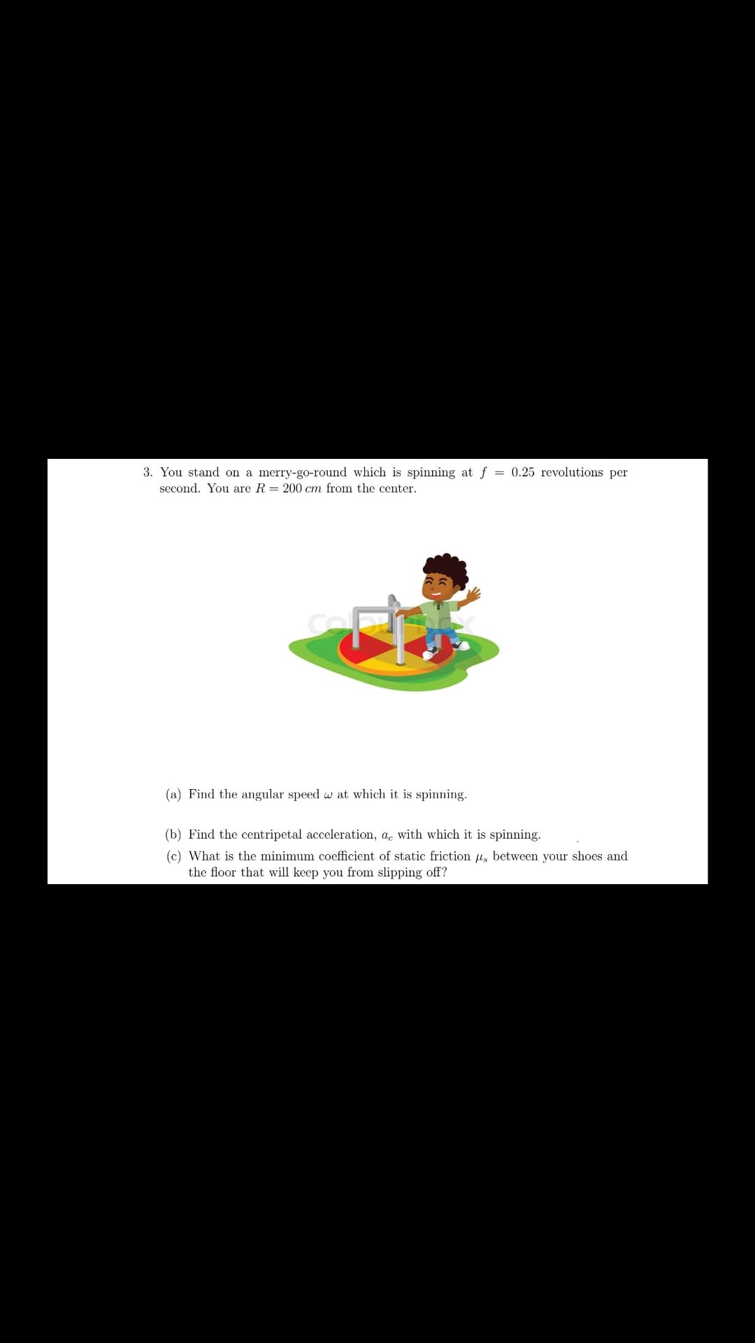 3. You stand on a merry-go-round which is spinning at f = 0.25 revolutions per
second. You are R = 200 cm from the center.
(a) Find the angular speed w at which it is spinning.
(b) Find the centripetal acceleration, a. with which it is spinning.
(c) What is the minimum coefficient of static friction u, between your shoes and
the floor that will keep you from slipping off?
