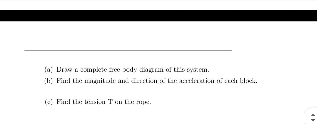 (a) Draw a complete free body diagram of this system.
(b) Find the magnitude and direction of the acceleration of each block.
(c) Find the tension T on the rope.
