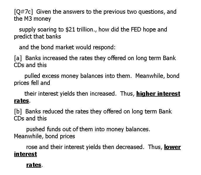 [Q#7c] Given the answers to the previous two questions, and
the M3 money
supply soaring to $21 trillion., how did the FED hope and
predict that banks
and the bond market would respond:
[a] Banks increased the rates they offered on long term Bank
CDs and this
pulled excess money balances into them. Meanwhile, bond
prices fell and
their interest yields then increased. Thus, higher interest
rates.
[b] Banks reduced the rates they offered on long term Bank
CDs and this
pushed funds out of them into money balances.
Meanwhile, bond prices
rose and their interest yields then decreased. Thus, lower
interest
rates.
