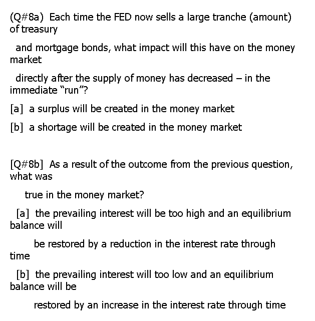 (Q# 8a) Each time the FED now sells a large tranche (amount)
of treasury
and mortgage bonds, what impact will this have on the money
market
directly after the supply of money has decreased – in the
immediate "run"?
[a] a surplus will be created in the money market
[b] a shortage will be created in the money market
[Q#8b] As a result of the outcome from the previous question,
what was
true in the money market?
[a] the prevailing interest will be too high and an equilibrium
balance will
be restored by a reduction in the interest rate through
time
[b] the prevailing interest will too low and an equilibrium
balance will be
restored by an increase in the interest rate through time
