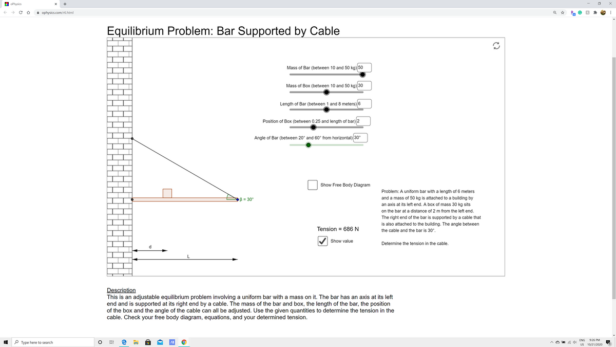 E oPhysics
->
i ophysics.com/r6.html
Equilibrium Problem: Bar Supported by Cable
Mass of Bar (between 10 and 50 kg) 50
Mass of Box (between 10 and 50 kg) 30
Length of Bar (between 1 and 8 meters) 6
Position of Box (between 0.25 and length of bar) 2
Angle of Bar (between 20° and 60° from horizontal) 30°
Show Free Body Diagram
Problem: A uniform bar with a length of 6 meters
B = 30°
and a mass of 50 kg is attached to a building by
an axis at its left end. A box of mass 30 kg sits
on the bar at a distance of 2 m from the left end.
The right end of the bar is supported by a cable that
is also attached to the building. The angle between
Tension = 686 N
the cable and the bar is 30°.
Show value
Determine the tension in the cable.
d
Description
This is an adjustable equilibrium problem involving a uniform bar with a mass on it. The bar has an axis at its left
end and is supported at its right end by a cable. The mass of the bar and box, the length of the bar, the position
of the box and the angle of the cable can all be adjusted. Use the given quantities to determine the tension in the
cable. Check your free body diagram, equations, and your determined tension.
ENG 9:26 PM
US 10/21/2020
P Type here to search
