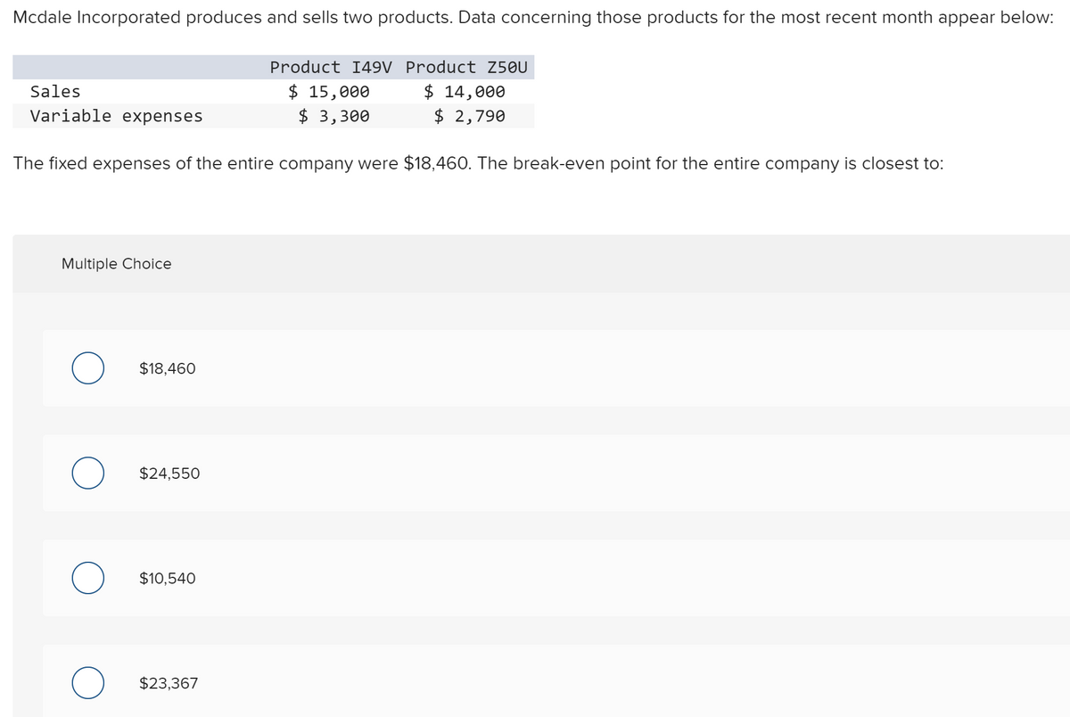 Mcdale Incorporated produces and sells two products. Data concerning those products for the most recent month appear below:
Product I49V Product Z50U
$ 15,000
$ 3,300
$ 14,000
$ 2,790
Sales
Variable expenses
The fixed expenses of the entire company were $18,460. The break-even point for the entire company is closest to:
Multiple Choice
$18,460
$24,550
$10,540
$23,367
