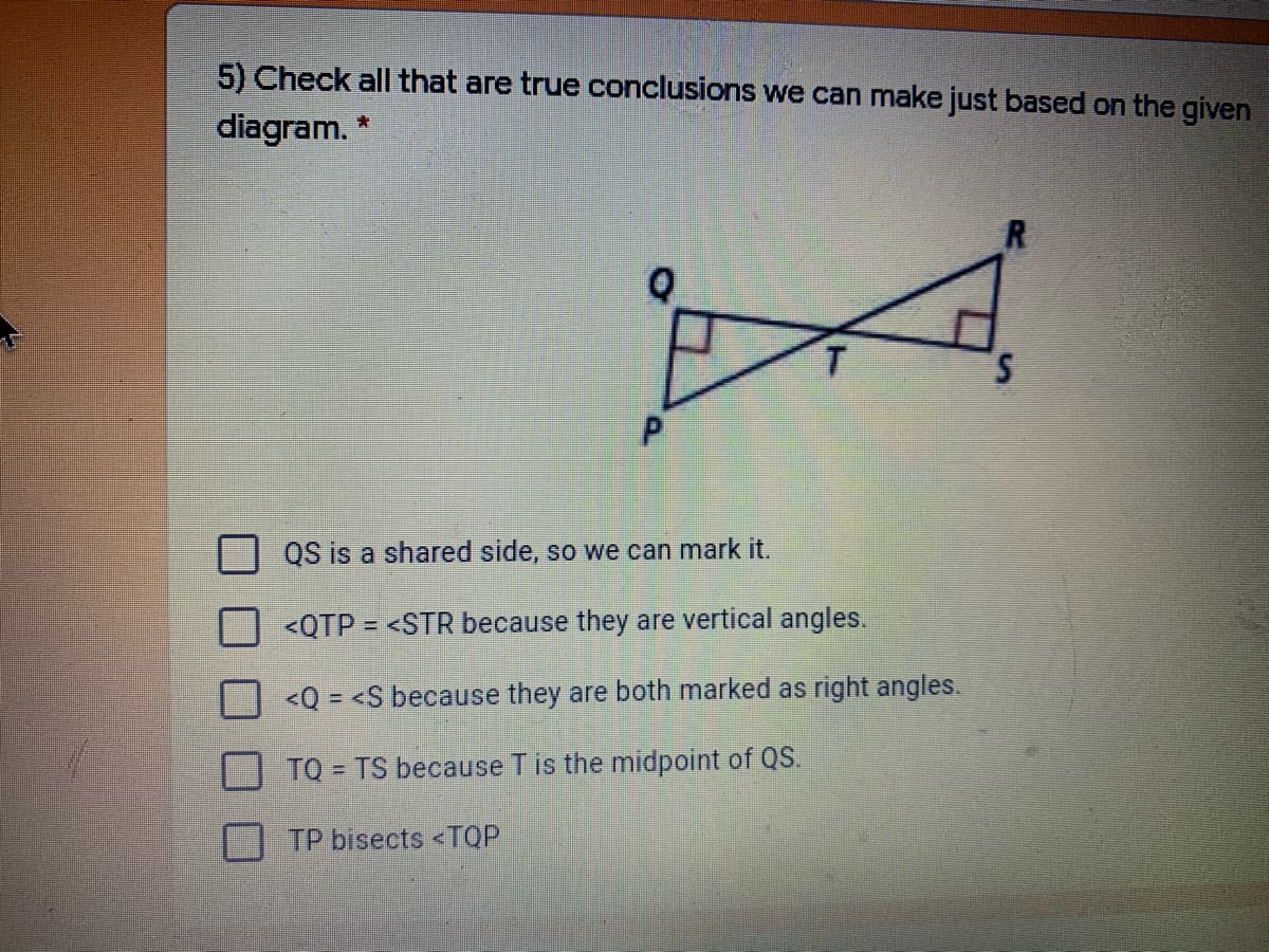 5) Check all that are true conclusions we can make just based on the given
diagram. *
R
T.
QS is a shared side, so we can mark it.
<QTP = <STR because they are vertical angles.
<Q = <S because they are both marked as right angles.
TQ = TS because Tis the midpoint of QS.
TP bisects <TOP
