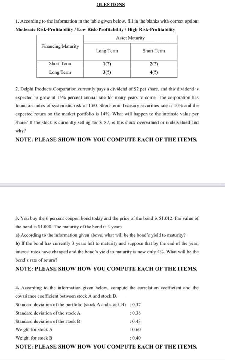 QUESTIONS
1. According to the information in the table given below, fill in the blanks with correct option:
Moderate Risk-Profitability / Low Risk-Profitability / High Risk-Profitability
Asset Maturity
Financing Maturity
Long Term
Short Term
Short Term
1(?)
2(?)
Long Term
3(?)
4(?)
2. Delphi Products Corporation currently pays a dividend of $2 per share, and this dividend is
expected to grow at 15% percent annual rate for many years to come. The corporation has
found an index of systematic risk of 1.60. Short-term Treasury securities rate is 10% and the
expected return on the market portfolio is 14%. What will happen to the intrinsic value per
share? If the stock is currently selling for $187, is this stock overvalued or undervalued and
why?
NOTE: PLEASE SHOW HOW YOU COMPUTE EACH OF THE ITEMS.
3. You buy the 6 percent coupon bond today and the price of the bond is $1.012. Par value of
the bond is $1.000. The maturity of the bond is 3 years.
a) According to the information given above, what will be the bond's yield to maturity?
b) If the bond has currently 3 years left to maturity and suppose that by the end of the year,
interest rates have changed and the bond's yield to maturity is now only 4%. What will be the
bond's rate of return?
NOTE: PLEASE SHOW HOW YOU COMPUTE EACH OF THE ITEMS.
4. According to the information given below, compute the correlation coefficient and the
covariance coefficient between stock A and stock B.
Standard deviation of the portfolio (stock A and stock B) : 0.37
Standard deviation of the stock A
:0.38
Standard deviation of the stock B
:0.43
Weight for stock A
:0,60
Weight for stock B
:0.40
NOTE: PLEASE SHOW HOW YOU COMPUTE EACH OF THE ITEMS.
