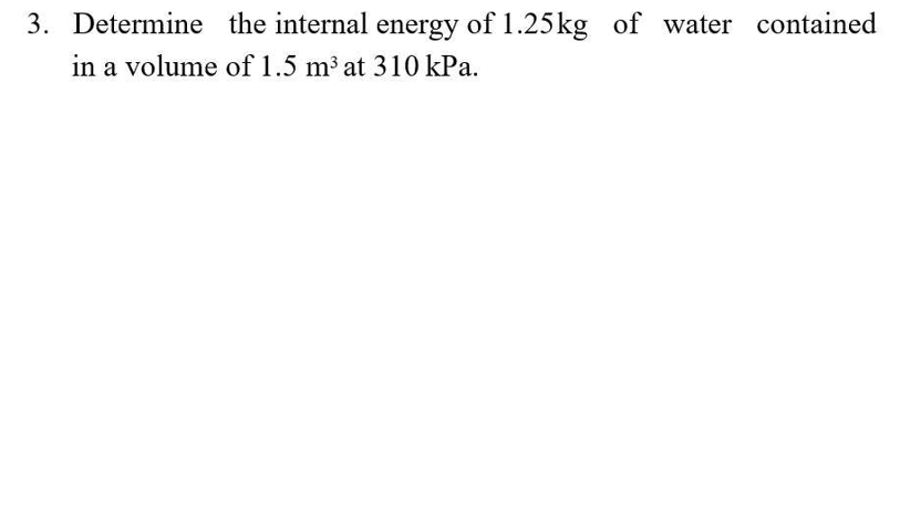 3. Determine the internal energy of 1.25kg of water contained
in a volume of 1.5 m³ at 310 kPa.
