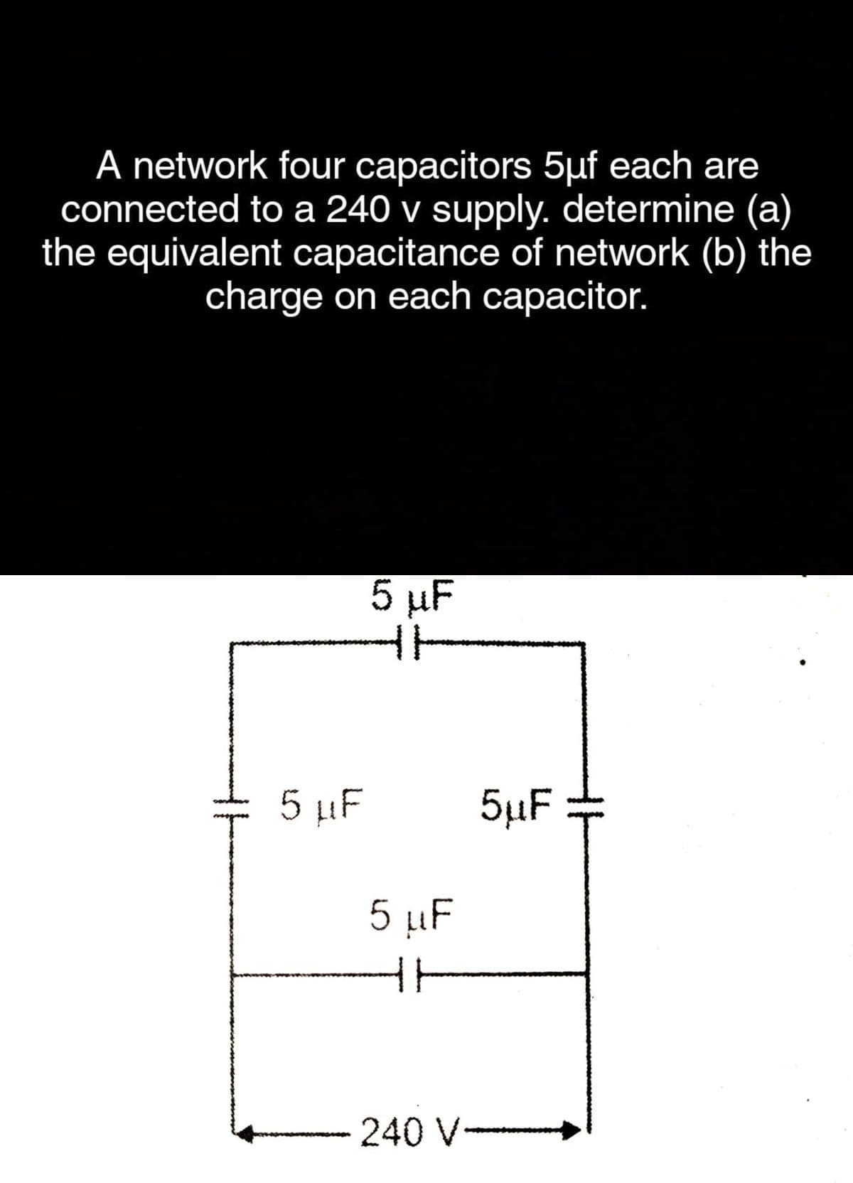 A network four capacitors 5µf each are
connected to a 240 v supply. determine (a)
the equivalent capacitance of network (b) the
charge on each capacitor.
5 µF
5 µF
5µF
5 µF
240 V-
